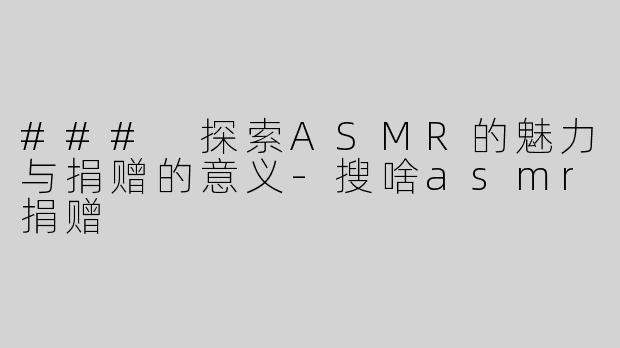 ### 探索ASMR的魅力与捐赠的意义-搜啥asmr捐赠