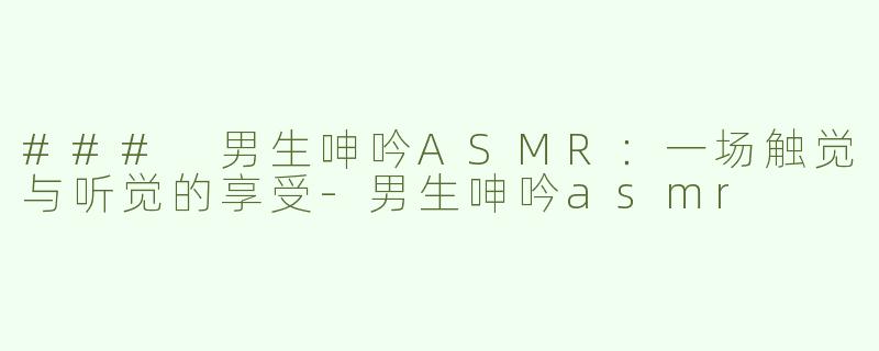 ### 男生呻吟ASMR：一场触觉与听觉的享受-男生呻吟asmr
