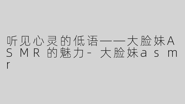 听见心灵的低语——大脸妹ASMR的魅力-大脸妹asmr