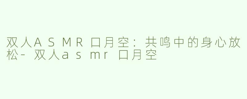双人ASMR口月空：共鸣中的身心放松-双人asmr口月空