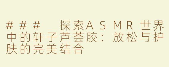 ### 探索ASMR世界中的轩子芦荟胶：放松与护肤的完美结合