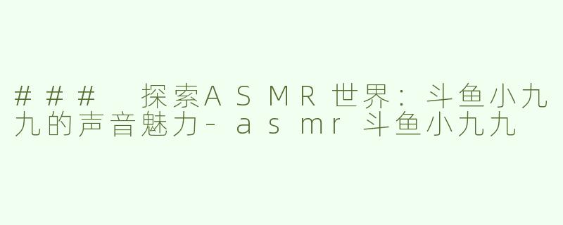 ### 探索ASMR世界：斗鱼小九九的声音魅力-asmr斗鱼小九九