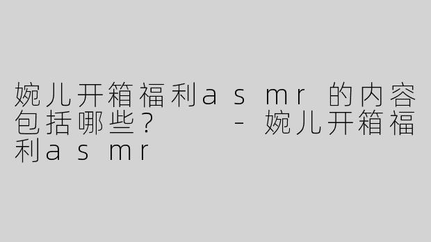 婉儿开箱福利asmr的内容包括哪些？  