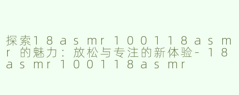 探索18asmr100118asmr的魅力：放松与专注的新体验-18asmr100118asmr