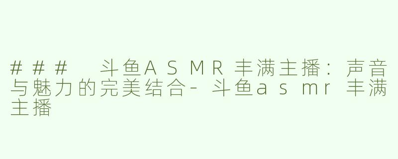 ### 斗鱼ASMR丰满主播：声音与魅力的完美结合-斗鱼asmr丰满主播