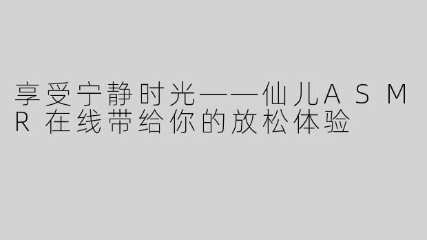 享受宁静时光——仙儿ASMR在线带给你的放松体验