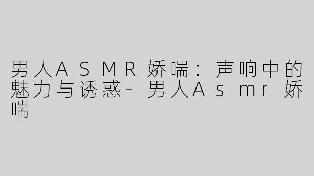 男人ASMR娇喘：声响中的魅力与诱惑