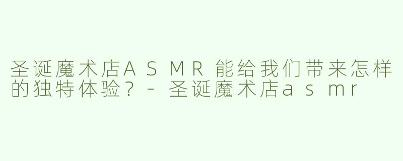 圣诞魔术店ASMR能给我们带来怎样的独特体验？