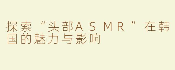 探索“头部ASMR”在韩国的魅力与影响
