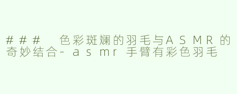 ### 色彩斑斓的羽毛与ASMR的奇妙结合-asmr手臂有彩色羽毛