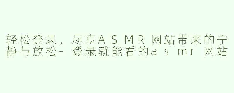 轻松登录，尽享ASMR网站带来的宁静与放松-登录就能看的asmr网站