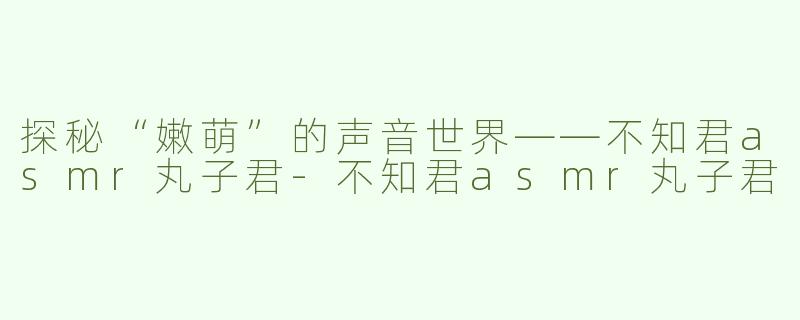 探秘“嫩萌”的声音世界——不知君asmr丸子君