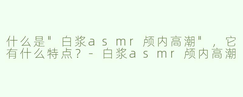 什么是"白浆asmr颅内高潮"，它有什么特点？