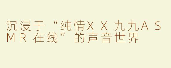 沉浸于“纯情XX九九ASMR在线”的声音世界