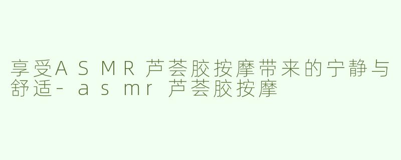 享受ASMR芦荟胶按摩带来的宁静与舒适