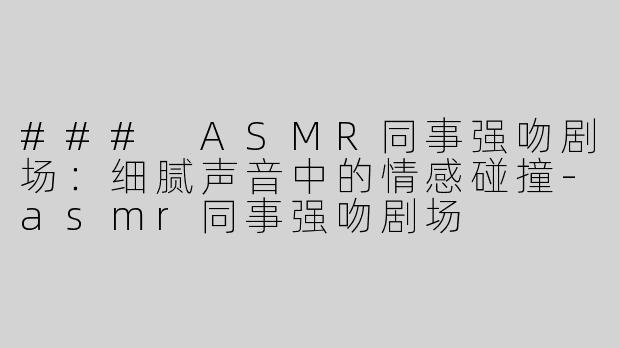 ### ASMR同事强吻剧场：细腻声音中的情感碰撞-asmr同事强吻剧场