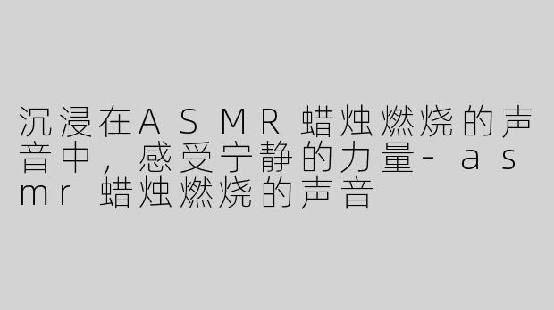 沉浸在ASMR蜡烛燃烧的声音中，感受宁静的力量-asmr蜡烛燃烧的声音