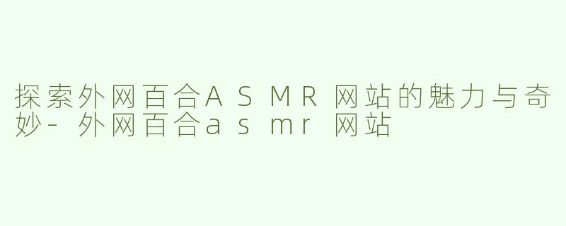 探索外网百合ASMR网站的魅力与奇妙-外网百合asmr网站