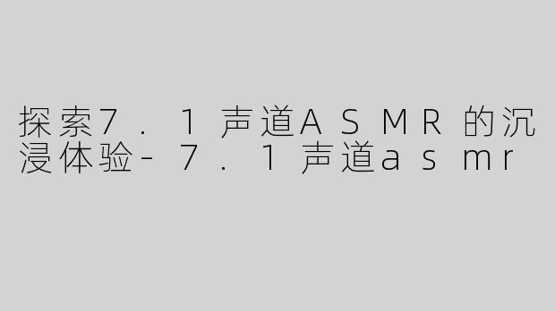 探索7.1声道ASMR的沉浸体验-7.1声道asmr