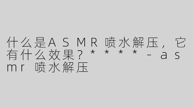 什么是ASMR喷水解压，它有什么效果？****