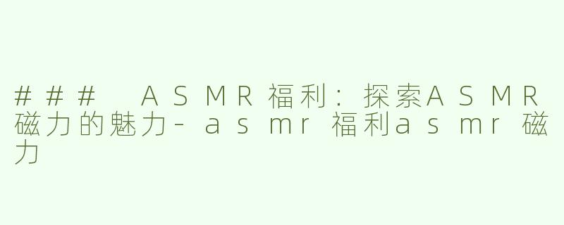 ### ASMR福利：探索ASMR磁力的魅力-asmr福利asmr磁力