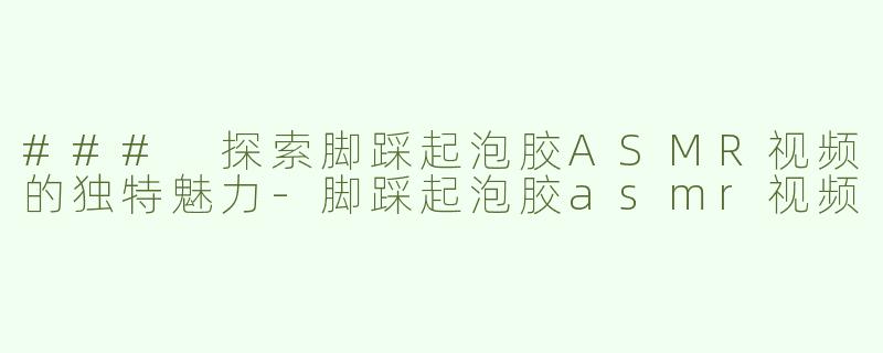 ### 探索脚踩起泡胶ASMR视频的独特魅力-脚踩起泡胶asmr视频