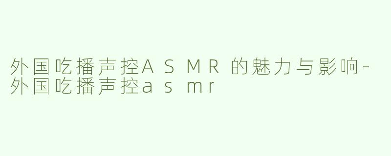 外国吃播声控ASMR的魅力与影响-外国吃播声控asmr