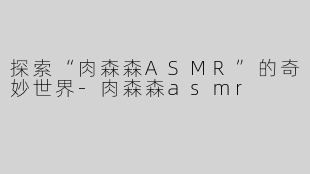 探索“肉森森ASMR”的奇妙世界-肉森森asmr