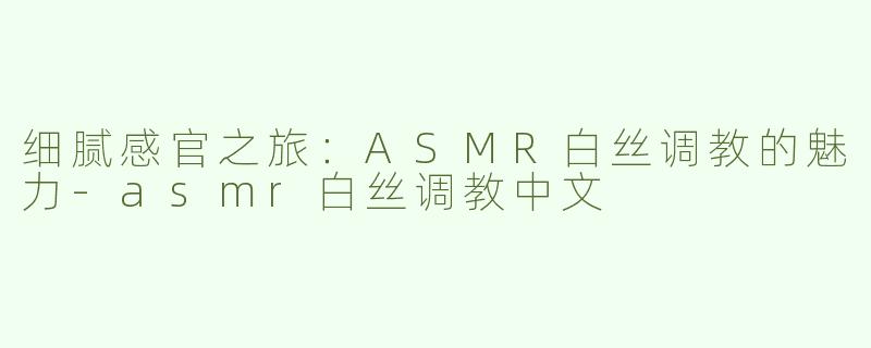 细腻感官之旅：ASMR白丝调教的魅力-asmr白丝调教中文