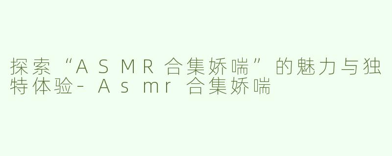 探索“ASMR合集娇喘”的魅力与独特体验-Asmr合集娇喘