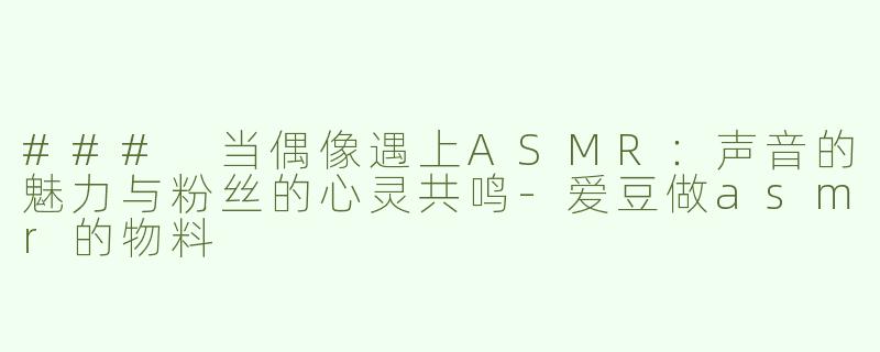 ### 当偶像遇上ASMR：声音的魅力与粉丝的心灵共鸣-爱豆做asmr的物料