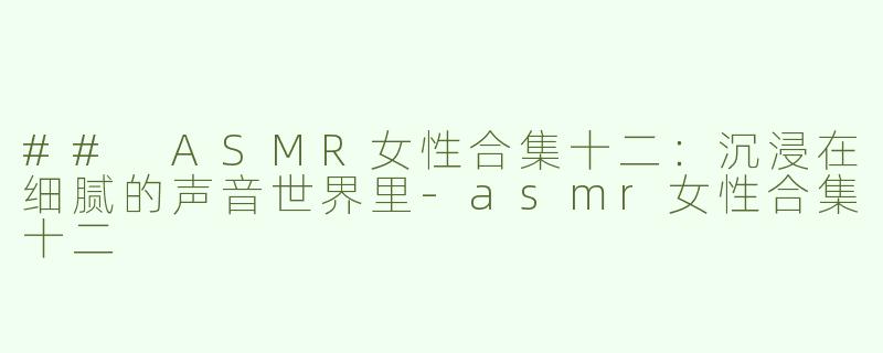 ## ASMR女性合集十二：沉浸在细腻的声音世界里