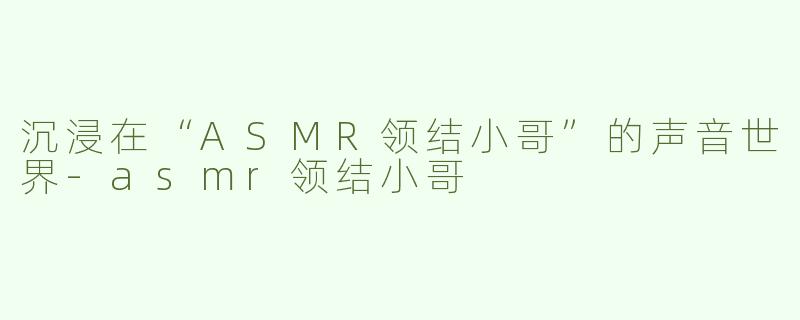 沉浸在“ASMR领结小哥”的声音世界-asmr领结小哥