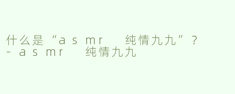 什么是“asmr 纯情九九”？  