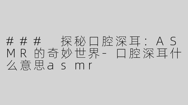 ### 探秘口腔深耳：ASMR的奇妙世界-口腔深耳什么意思asmr