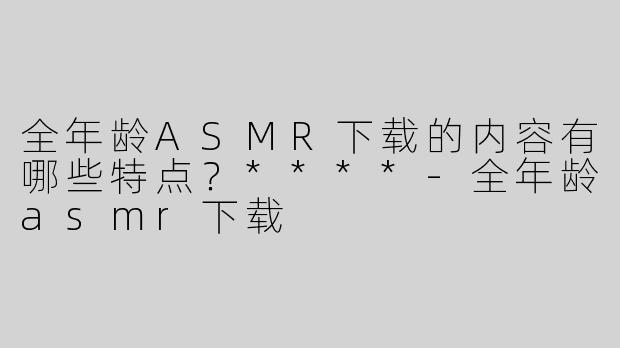 全年龄ASMR下载的内容有哪些特点？****