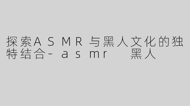 探索ASMR与黑人文化的独特结合-asmr 黑人