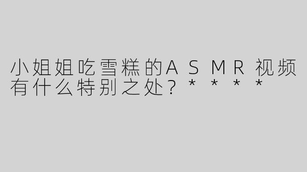 小姐姐吃雪糕的ASMR视频有什么特别之处？****