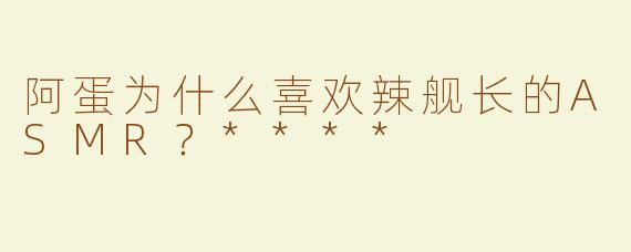 阿蛋为什么喜欢辣舰长的ASMR？****