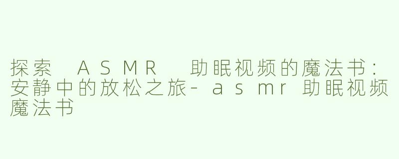 探索 ASMR 助眠视频的魔法书：安静中的放松之旅-asmr助眠视频魔法书