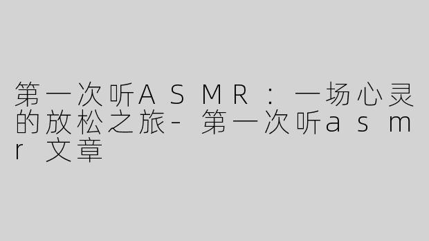 第一次听ASMR：一场心灵的放松之旅-第一次听asmr文章