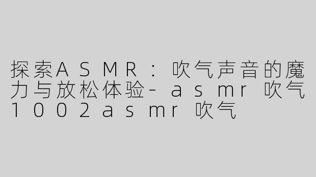 探索ASMR：吹气声音的魔力与放松体验-asmr吹气1002asmr吹气