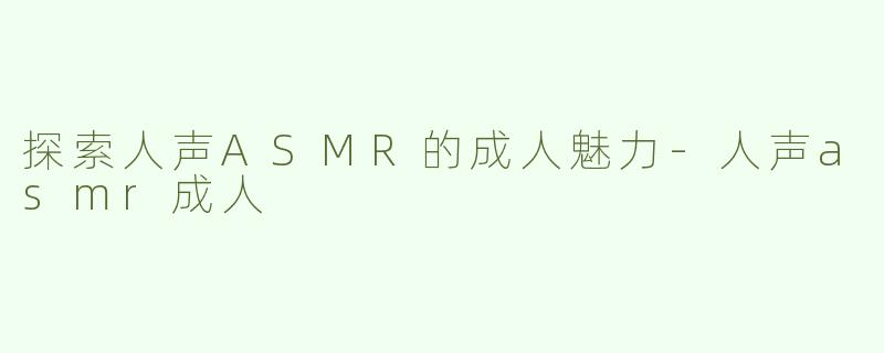 探索人声ASMR的成人魅力