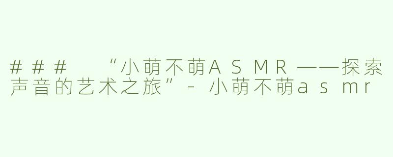 ### “小萌不萌ASMR——探索声音的艺术之旅”-小萌不萌asmr