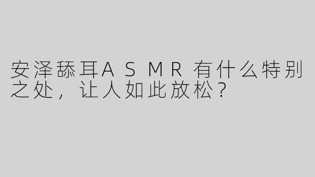 安泽舔耳ASMR有什么特别之处，让人如此放松？