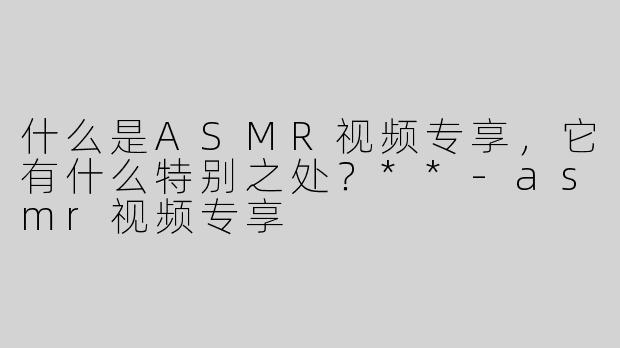 什么是ASMR视频专享，它有什么特别之处？**