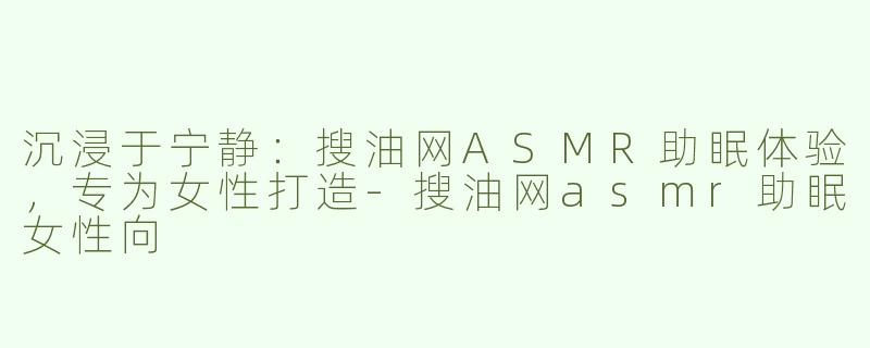 沉浸于宁静：搜油网ASMR助眠体验，专为女性打造-搜油网asmr助眠女性向