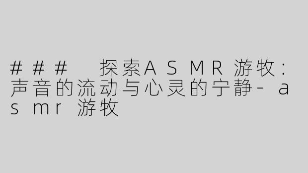 ### 探索ASMR游牧：声音的流动与心灵的宁静-asmr游牧