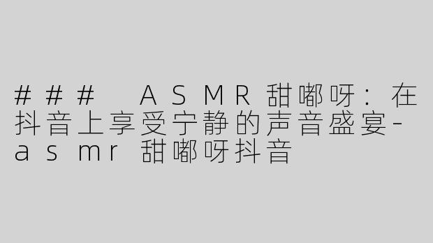 ### ASMR甜嘟呀：在抖音上享受宁静的声音盛宴-asmr甜嘟呀抖音