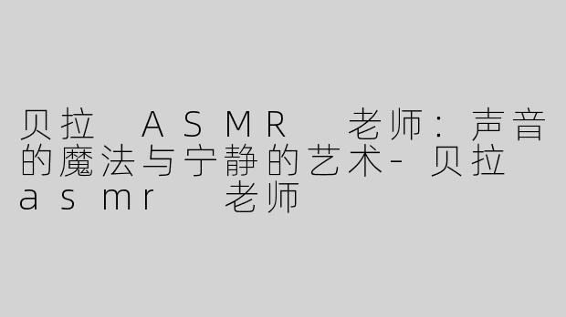 贝拉 ASMR 老师：声音的魔法与宁静的艺术-贝拉 asmr 老师
